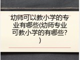 幼师可以教小学的专业有哪些(幼师专业可教小学的有哪些？)