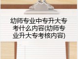 幼师专业中专升大专考什么内容(幼师专业升大专考核内容)