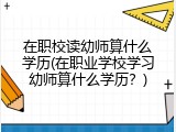 在职校读幼师算什么学历(在职业学校学习幼师算什么学历？)