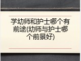 学幼师和护士哪个有前途(幼师与护士哪个前景好)