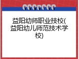 益阳幼师职业技校(益阳幼儿师范技术学校)