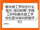 衡水焊工学校在什么地方-培训的啊-学焊工好吗(衡水焊工学校位置与培训质量评价)