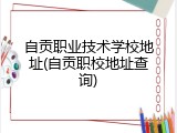 自贡职业技术学校地址(自贡职校地址查询)