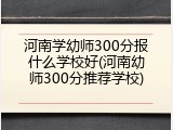 河南学幼师300分报什么学校好(河南幼师300分推荐学校)