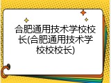 合肥通用技术学校校长(合肥通用技术学校校校长)