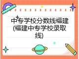 中专学校分数线福建(福建中专学校录取线)
