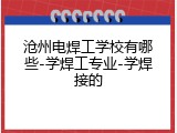 沧州电焊工学校有哪些-学焊工专业-学焊接的