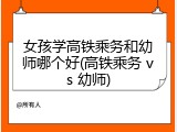女孩学高铁乘务和幼师哪个好(高铁乘务 vs 幼师)