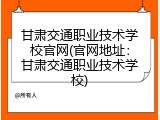 甘肃交通职业技术学校官网(官网地址：甘肃交通职业技术学校)