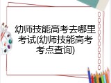 幼师技能高考去哪里考试(幼师技能高考考点查询)