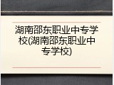 湖南邵东职业中专学校(湖南邵东职业中专学校)