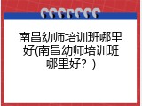 南昌幼师培训班哪里好(南昌幼师培训班哪里好？)