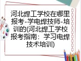 河北焊工学校在哪里报考-学电焊技师-培训的(河北焊工学校报考指南：学习电焊技术培训)