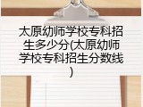 太原幼师学校专科招生多少分(太原幼师学校专科招生分数线)