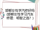 邯郸女性学汽修好吗(邯郸女性学习汽车修理：明智之选？)