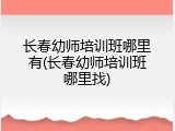 长春幼师培训班哪里有(长春幼师培训班哪里找)