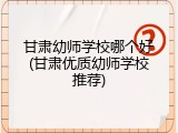 甘肃幼师学校哪个好(甘肃优质幼师学校推荐)