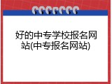 好的中专学校报名网站(中专报名网站)