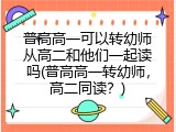 普高高一可以转幼师从高二和他们一起读吗(普高高一转幼师，高二同读？)