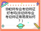 非幼师专业考幼师证好考吗(非幼师专业考幼师证难易度如何？)