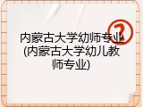 内蒙古大学幼师专业(内蒙古大学幼儿教师专业)