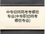 中专幼师高考考哪些专业(中专职幼师考哪些专业)
