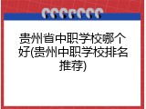 贵州省中职学校哪个好(贵州中职学校排名推荐)