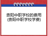 贵阳中职学校的费用(贵阳中职学校学费)