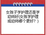 女孩子学护理还是学幼师好(女孩学护理或幼师哪个更好？)