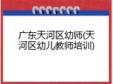广东天河区幼师(天河区幼儿教师培训)