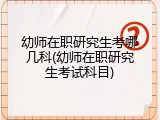 幼师在职研究生考哪几科(幼师在职研究生考试科目)