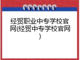 经贸职业中专学校官网(经贸中专学校官网)