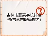 吉林市职高学校排名榜(吉林市职高排名)