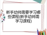 新手幼师需要学习哪些课程(新手幼师需学习课程)