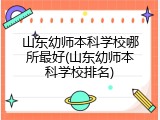 山东幼师本科学校哪所最好(山东幼师本科学校排名)