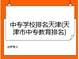 中专学校排名天津(天津市中专教育排名)