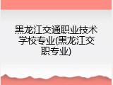 黑龙江交通职业技术学校专业(黑龙江交职专业)