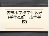 去技术学校学什么好(学什么好，技术学校)