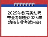 2025年教育类幼师专业考哪些(2025年幼师专业考试内容)
