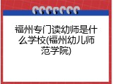 福州专门读幼师是什么学校(福州幼儿师范学院)