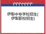 伊犁中专学校招生(伊犁职校招生)