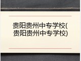 贵阳贵州中专学校(贵阳贵州中专学校)