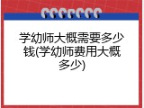 学幼师大概需要多少钱(学幼师费用大概多少)