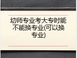 幼师专业考大专时能不能换专业(可以换专业)