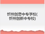 忻州创奇中专学校(忻州创新中专校)