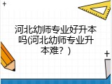 河北幼师专业好升本吗(河北幼师专业升本难？)