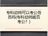 专科幼师可以考公务员吗(专科幼师能否考公？)