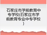 石家庄市学前教育中专学校(石家庄市学前教育专业中专学校)