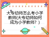 大专幼师怎么考小学教师(大专幼师如何成为小学教师？)