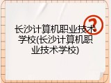 长沙计算机职业技术学校(长沙计算机职业技术学校)
